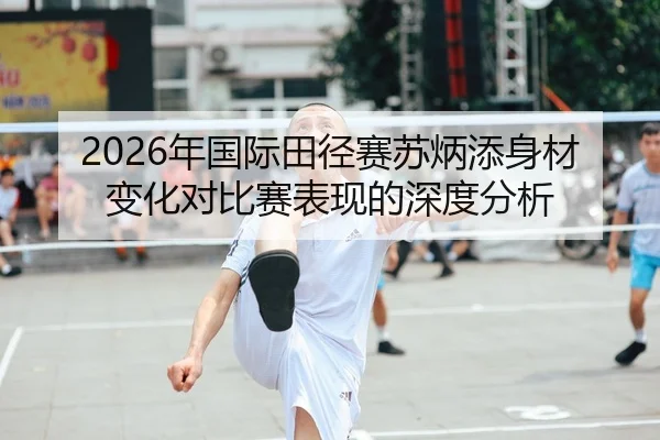 2026年国际田径赛苏炳添身材变化对比赛表现的深度分析（6686app）