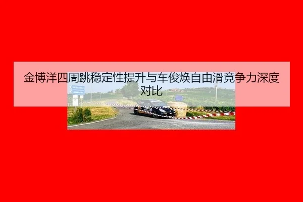 金博洋四周跳稳定性提升与车俊焕自由滑竞争力深度对比