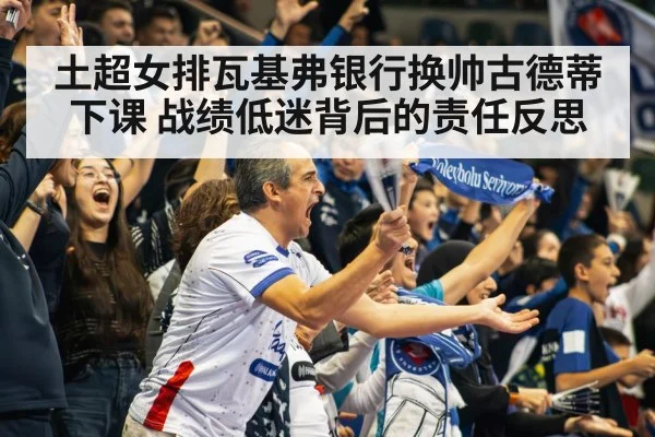 土超女排瓦基弗银行换帅古德蒂下课 战绩低迷背后的责任反思